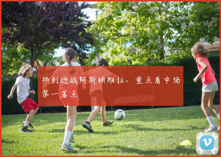 热刺迎战阿斯顿维拉，重点看中场第一落点