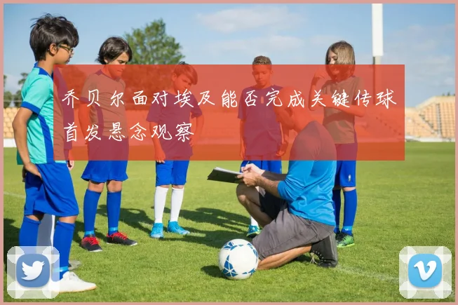 乔贝尔面对埃及能否完成关键传球首发悬念观察