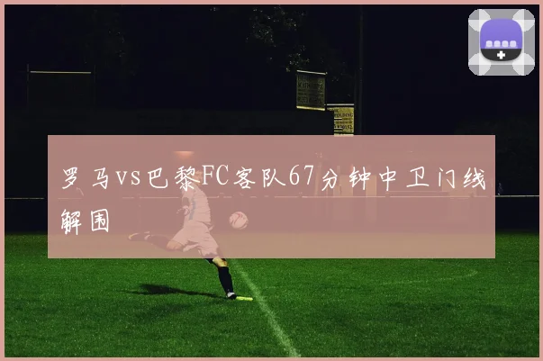 罗马vs巴黎FC客队67分钟中卫门线解围
