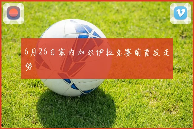 6月26日塞内加尔伊拉克赛前首发走势