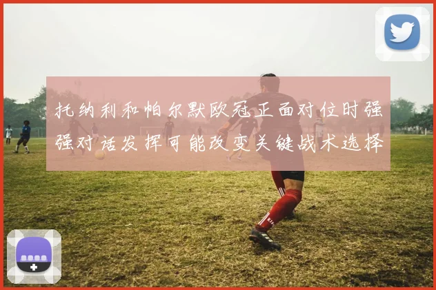 托纳利和帕尔默欧冠正面对位时强强对话发挥可能改变关键战术选择