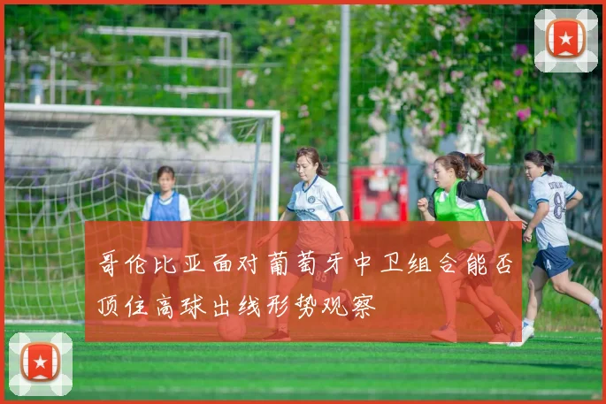 哥伦比亚面对葡萄牙中卫组合能否顶住高球出线形势观察