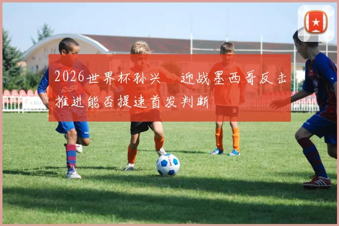 2026世界杯孙兴慜迎战墨西哥反击推进能否提速首发判断