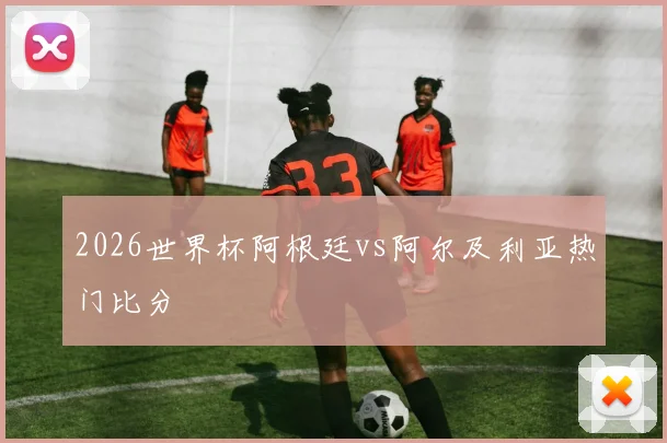2026世界杯阿根廷vs阿尔及利亚热门比分