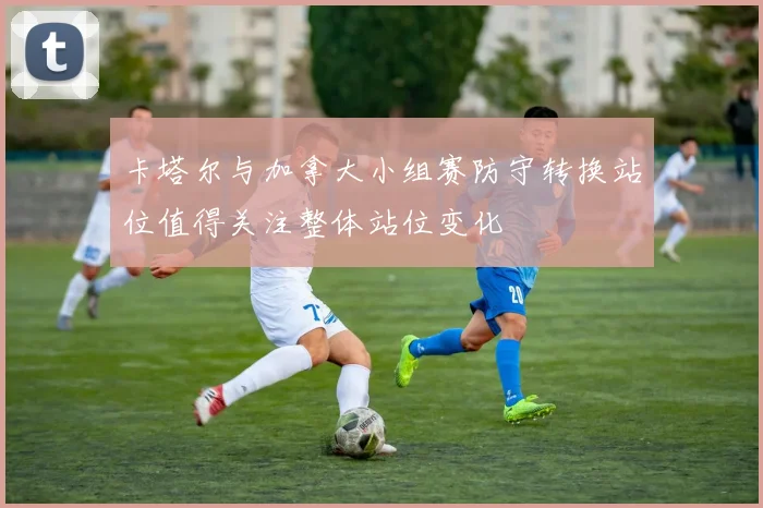 卡塔尔与加拿大小组赛防守转换站位值得关注整体站位变化