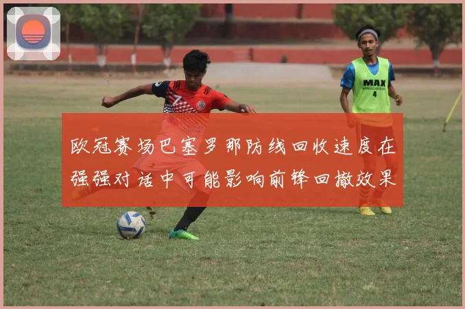 欧冠赛场巴塞罗那防线回收速度在强强对话中可能影响前锋回撤效果