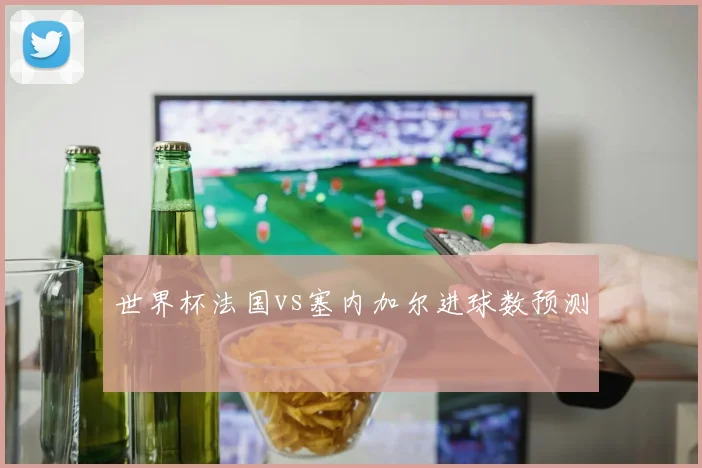 世界杯法国vs塞内加尔进球数预测