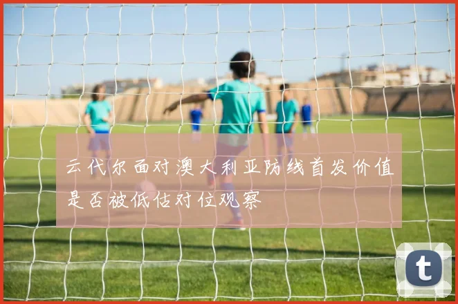 云代尔面对澳大利亚防线首发价值是否被低估对位观察