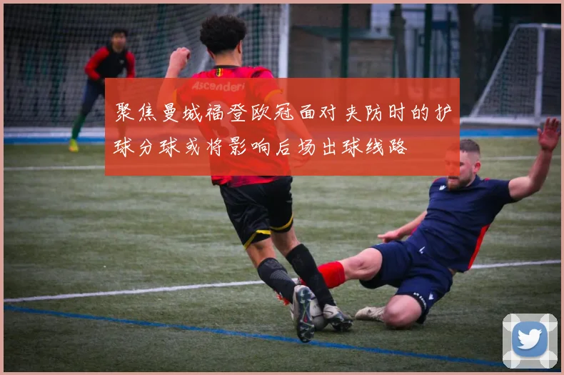 聚焦曼城福登欧冠面对夹防时的护球分球或将影响后场出球线路