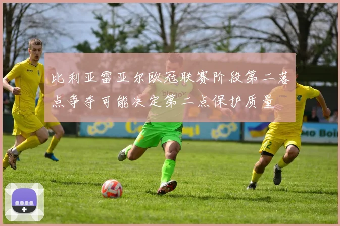 比利亚雷亚尔欧冠联赛阶段第二落点争夺可能决定第二点保护质量