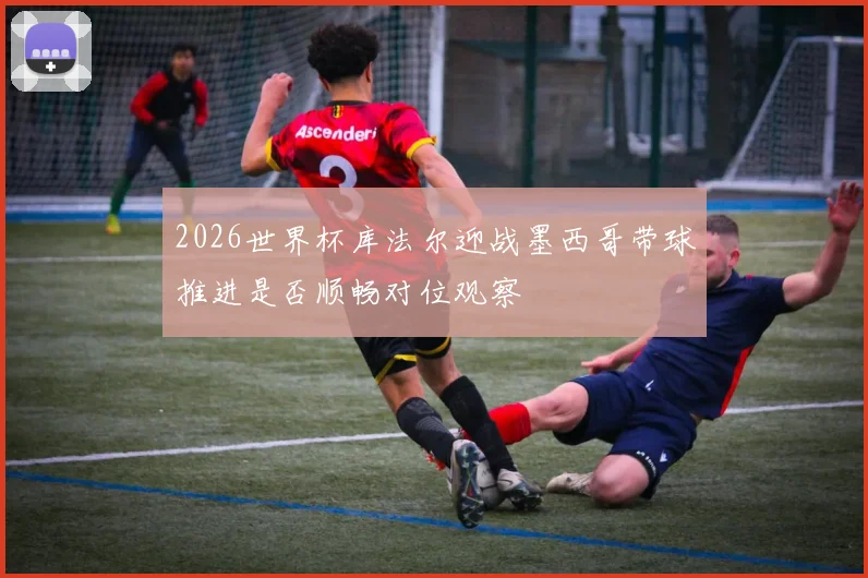 2026世界杯库法尔迎战墨西哥带球推进是否顺畅对位观察