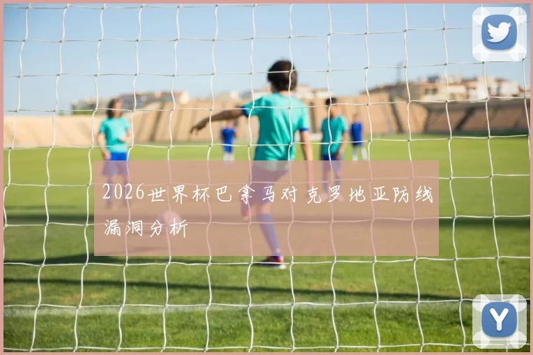 2026世界杯巴拿马对克罗地亚防线漏洞分析