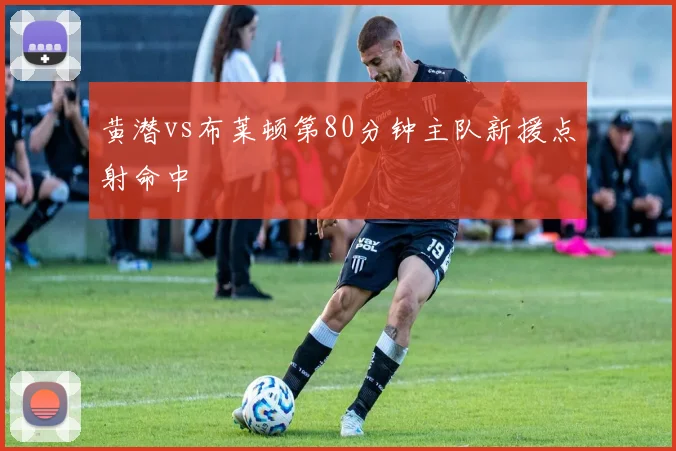 黄潜vs布莱顿第80分钟主队新援点射命中