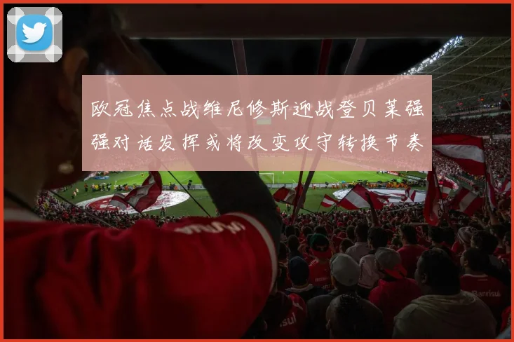 欧冠焦点战维尼修斯迎战登贝莱强强对话发挥或将改变攻守转换节奏