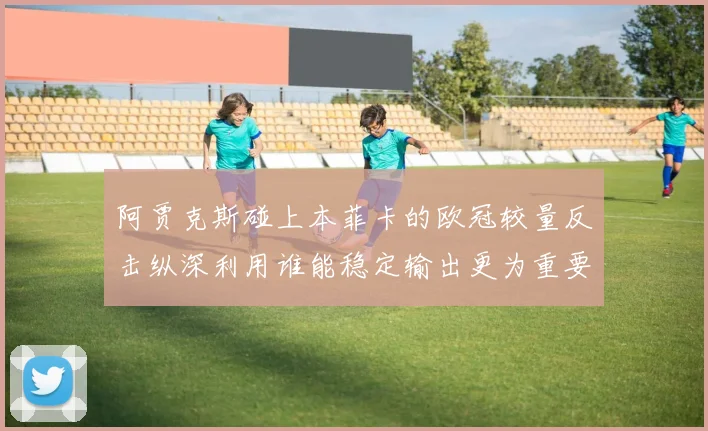 阿贾克斯碰上本菲卡的欧冠较量反击纵深利用谁能稳定输出更为重要